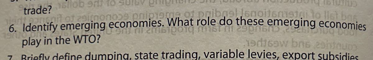 allob od to
trade?
it of z9imono29 onipreme of pribrellenoitsmisigi to list bas
6. Identify emerging economies. What role do these emerging economies
play in the WTO?
19d16w bns 291d0uoy
7. Briefly define dumping, state trading, variable levies, export subsidies