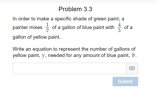 Problem 3.3
In order to make a specific shade of green paint, a
painter mixes of a gallon of blue paint with of a
gallon of yellow paint.
Write an equation to represent the number of gallons of
yellow paint, y, needed for any amount of blue paint, b.
Submit
