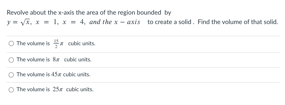 Revolve about the x-axis the area of the region bounded by
y = /x, x
1, х — 4, and the x
ахis
to create a solid . Find the volume of that solid.
15
The volume is n cubic units.
2
The volume is 8x cubic units.
The volume is 45r cubic units.
The volume is 25n cubic units.
