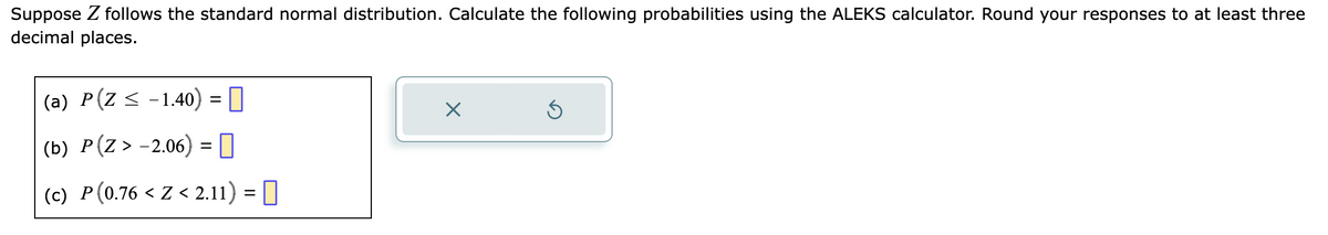 Suppose Z follows the standard normal distribution. Calculate the following probabilities using the ALEKS calculator. Round your responses to at least three
decimal places.
(a) P(Z ≤ −1.40) =
(b) P(Z > -2.06) =
(c) P(0.76 < Z < 2.11) = ||
X
Ś