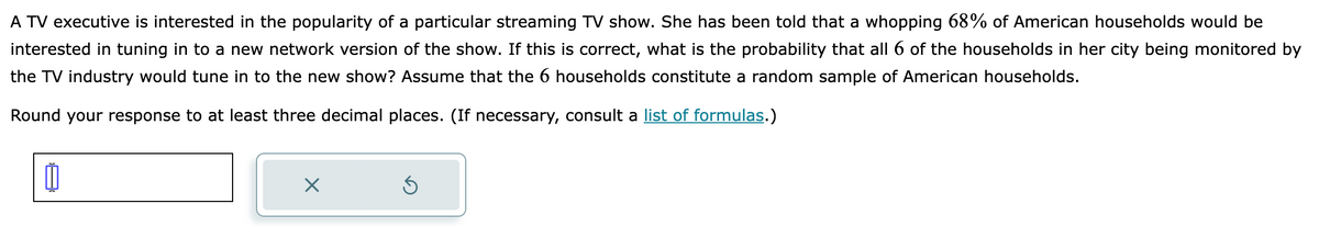 A TV executive is interested in the popularity of a particular streaming TV show. She has been told that a whopping 68% of American households would be
interested in tuning in to a new network version of the show. If this is correct, what is the probability that all 6 of the households in her city being monitored by
the TV industry would tune in to the new show? Assume that the 6 households constitute a random sample of American households.
Round your response to at least three decimal places. (If necessary, consult a list of formulas.)
0
X
Ś