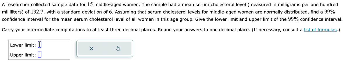 A researcher collected sample data for 15 middle-aged women. The sample had a mean serum cholesterol level (measured in milligrams per one hundred
milliliters) of 192.7, with a standard deviation of 6. Assuming that serum cholesterol levels for middle-aged women are normally distributed, find a 99%
confidence interval for the mean serum cholesterol level of all women in this age group. Give the lower limit and upper limit of the 99% confidence interval.
Carry your intermediate computations to at least three decimal places. Round your answers to one decimal place. (If necessary, consult a list of formulas.)
Lower limit:
Upper limit:
X
Ś