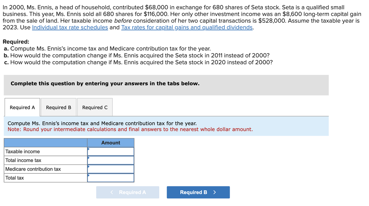 In 2000, Ms. Ennis, a head of household, contributed $68,000 in exchange for 680 shares of Seta stock. Seta is a qualified small
business. This year, Ms. Ennis sold all 680 shares for $116,000. Her only other investment income was an $8,600 long-term capital gain
from the sale of land. Her taxable income before consideration of her two capital transactions is $528,000. Assume the taxable year is
2023. Use Individual tax rate schedules and Tax rates for capital gains and qualified dividends.
Required:
a. Compute Ms. Ennis's income tax and Medicare contribution tax for the year.
b. How would the computation change if Ms. Ennis acquired the Seta stock in 2011 instead of 2000?
c. How would the computation change if Ms. Ennis acquired the Seta stock in 2020 instead of 2000?
Complete this question by entering your answers in the tabs below.
Required A
Required B Required C
Compute Ms. Ennis's income tax and Medicare contribution tax for the year.
Note: Round your intermediate calculations and final answers to the nearest whole dollar amount.
Taxable income
Total income tax
Medicare contribution tax
Total tax
Amount
< Required A
Required B >