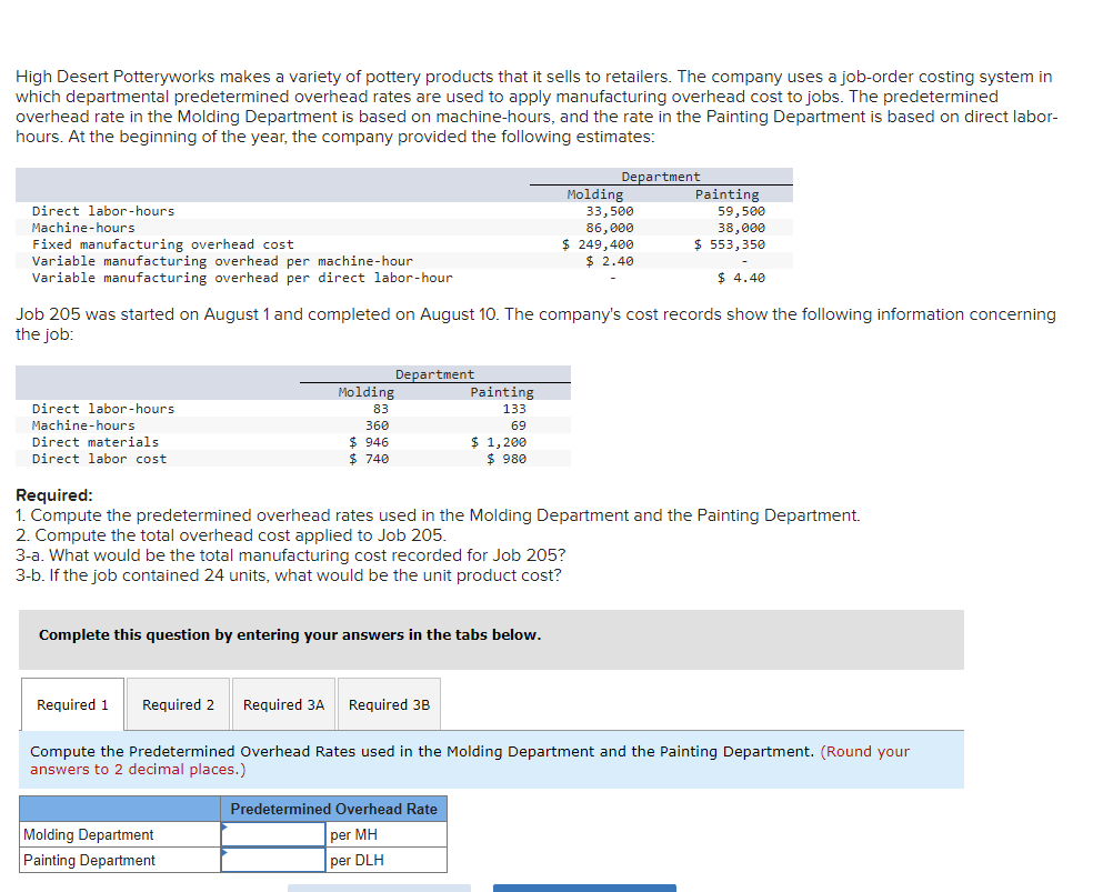 High Desert Potteryworks makes a variety of pottery products that it sells to retailers. The company uses a job-order costing system in
which departmental predetermined overhead rates are used to apply manufacturing overhead cost to jobs. The predetermined
overhead rate in the Molding Department is based on machine-hours, and the rate in the Painting Department is based on direct labor-
hours. At the beginning of the year, the company provided the following estimates:
Direct labor-hours
Machine-hours
Fixed manufacturing overhead cost
Variable manufacturing overhead per machine-hour
Variable manufacturing overhead per direct labor-hour
Direct labor-hours
Machine-hours
Direct materials
Direct labor cost
Molding
83
360
$ 946
$ 740
Department
Job 205 was started on August 1 and completed on August 10. The company's cost records show the following information concerning
the job:
Required 1 Required 2 Required 3A Required 3B
Molding Department
Painting Department
Painting
133
69
Complete this question by entering your answers in the tabs below.
$ 1,200
$ 980
Department
Predetermined Overhead Rate
per MH
per DLH
Molding
33,500
86,000
$ 249,400
$ 2.40
Painting
Required:
1. Compute the predetermined overhead rates used in the Molding Department and the Painting Department.
2. Compute the total overhead cost applied to Job 205.
3-a. What would be the total manufacturing cost recorded for Job 205?
3-b. If the job contained 24 units, what would be the unit product cost?
59,500
38,000
$ 553,350
$ 4.40
Compute the Predetermined Overhead Rates used in the Molding Department and the Painting Department. (Round your
answers to 2 decimal places.)