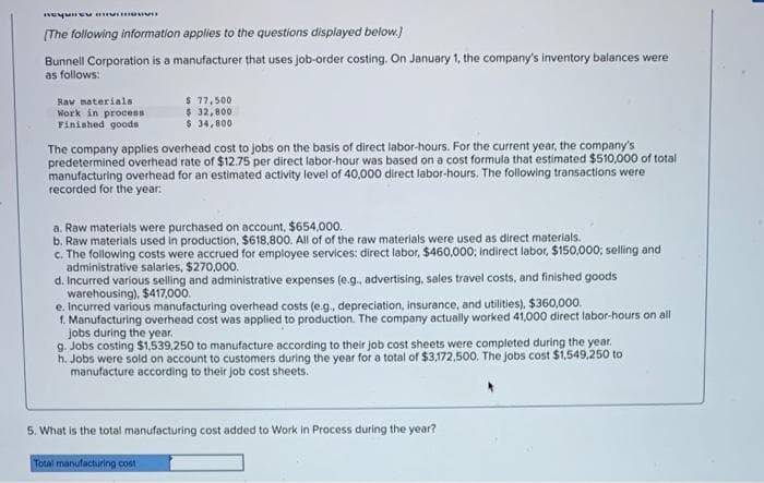 Requieu vi
[The following information applies to the questions displayed below.]
Bunnell Corporation is a manufacturer that uses job-order costing. On January 1, the company's inventory balances were
as follows:
Raw materials
Work in process
Finished goods
$ 77,500
$ 32,800
$ 34,800
The company applies overhead cost to jobs on the basis of direct labor-hours. For the current year, the company's
predetermined overhead rate of $12.75 per direct labor-hour was based on a cost formula that estimated $510,000 of total
manufacturing overhead for an estimated activity level of 40,000 direct labor-hours. The following transactions were
recorded for the year.
a. Raw materials were purchased on account, $654,000.
b. Raw materials used in production, $618,800. All of of the raw materials were used as direct materials.
c. The following costs were accrued for employee services: direct labor, $460,000; indirect labor, $150,000; selling and
administrative salaries, $270,000.
d. Incurred various selling and administrative expenses (e.g., advertising, sales travel costs, and finished goods
warehousing), $417,000.
e. Incurred various manufacturing overhead costs (e.g., depreciation, insurance, and utilities), $360,000.
1. Manufacturing overhead cost was applied to production. The company actually worked 41,000 direct labor-hours on all
jobs during the year.
g. Jobs costing $1,539,250 to manufacture according to their job cost sheets were completed during the year.
h. Jobs were sold on account to customers during the year for a total of $3,172,500. The jobs cost $1,549,250 to
manufacture according to their job cost sheets.
5. What is the total manufacturing cost added to Work in Process during the year?
Total manufacturing cost