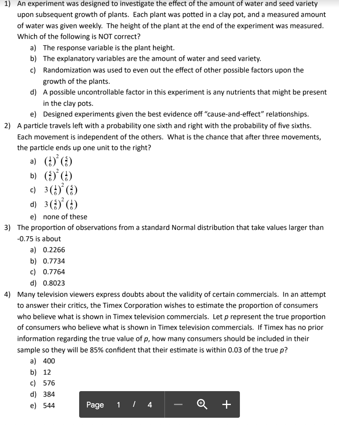 **Educational Content on Experiment Design and Probability: Page 1 of 4**

1) **Experiment Design and Plant Growth**
   An experiment was designed to investigate the effect of the amount of water and seed variety upon subsequent growth of plants. Each plant was potted in a clay pot, and a measured amount of water was given weekly. The height of the plant at the end of the experiment was measured. Which of the following is NOT correct?
   - a) The response variable is the plant height.
   - b) The explanatory variables are the amount of water and seed variety.
   - c) Randomization was used to even out the effect of other possible factors upon the growth of the plants.
   - d) A possible uncontrollable factor in this experiment is any nutrients that might be present in the clay pots.
   - e) Designed experiments given the best evidence off "cause-and-effect" relationships.

2) **Probability and Particle Movement**
   A particle travels left with a probability of one sixth and right with the probability of five sixths. Each movement is independent of the others. What is the chance that after three movements, the particle ends up one unit to the right?
   - a) \( \left(\frac{1}{6}\right)^2 \left(\frac{5}{6}\right) \)
   - b) \( \left(\frac{5}{6}\right)^2 \left(\frac{1}{6}\right) \)
   - c) \( 3 \left(\frac{1}{6}\right)^2 \left(\frac{5}{6}\right) \)
   - d) \( 3 \left(\frac{5}{6}\right)^2 \left(\frac{1}{6}\right) \)
   - e) none of these

3) **Normal Distribution and Observations**
   The proportion of observations from a standard Normal distribution that take values larger than -0.75 is about
   - a) 0.2266
   - b) 0.7734
   - c) 0.7764
   - d) 0.8023

4) **Sampling and Confidence Intervals**
   Many television viewers express doubts about the validity of certain commercials. In an attempt to answer their critics, the Timex Corporation wishes to estimate the proportion of consumers who believe what is shown in Timex television commercials. Let \( p \)