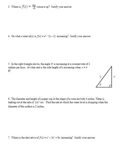 3. Where is f(x) =
concave up? Justify your answver.
4. On what x interval(s) is f(x) = (x- 2) increasing? Justify your answer.
5. In the right-triangle shown, the angle e is increasing at a constant rate of 2
radians per hour. At what rate is the side length of x increasing when x= 4
A?
6. The diameter and height of a paper cup in the shape of a cone are both 4 inches. Water is
leaking out at the rate of țin /sec . Find the rate at which the water level is dropping when the
diameter of the surface is 2 inches.
7. Where is the derivative of f(x) =x' – 3x + 6x increasing? Justify your answer.
