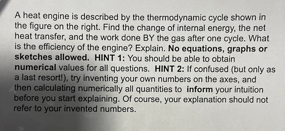 A heat engine is described by the thermodynamic cycle shown in
the figure on the right. Find the change of internal energy, the net
heat transfer, and the work done BY the gas after one cycle. What
is the efficiency of the engine? Explain. No equations, graphs or
sketches allowed. HINT 1: You should be able to obtain
numerical values for all questions. HINT 2: If confused (but only as
a last resort!), try inventing your own numbers on the axes, and
then calculating numerically all quantities to inform your intuition
before you start explaining. Of course, your explanation should not
refer to your invented numbers.
