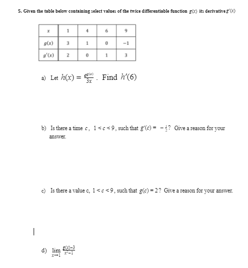 5. Given the table below containing select values of the twice differentiable function g(x) its derivativeg (x)
1
6.
-1
2
3
a) Let h(x) = Find h'(6)
gele)
b) Is there a time c, 1<c<9, such that g'(c) = -!? Give areason for your
answer.
c) Is there a value c, 1<c<9, such that g(c) = 2? Give a reason for your answer.
d)
lim
