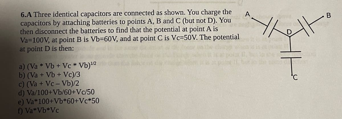 6.A Three identical capacitors are connected as shown. You charge the
capacitors by attaching batteries to points A, B and C (but not D). You
then disconnect the batteries to find that the potential at point A is
Va=100V, at point B is Vb=60V, and at point C is Vc=50V. The potential
at point D is then:
A
bove
D.
a) (Va * Vb + Vc * Vb)'2
b) (Va + Vb + Vc)/3
c) (Va + Vc- Vb)/2
d) Va/100+Vb/60+Vc/50
e) Va*100+Vb*60+Vc*50
f) Va*Vb*Vc
°.
