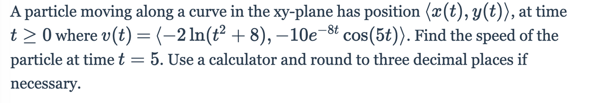 A particle moving along a curve in the xy-plane has position (x(t), y(t)), at time
t > 0 where v(t) = (-2 In(t² + 8), –10e-8t cos(5t)). Find the speed of the
particle at time t = 5. Use a calculator and round to three decimal places if
necessary.
