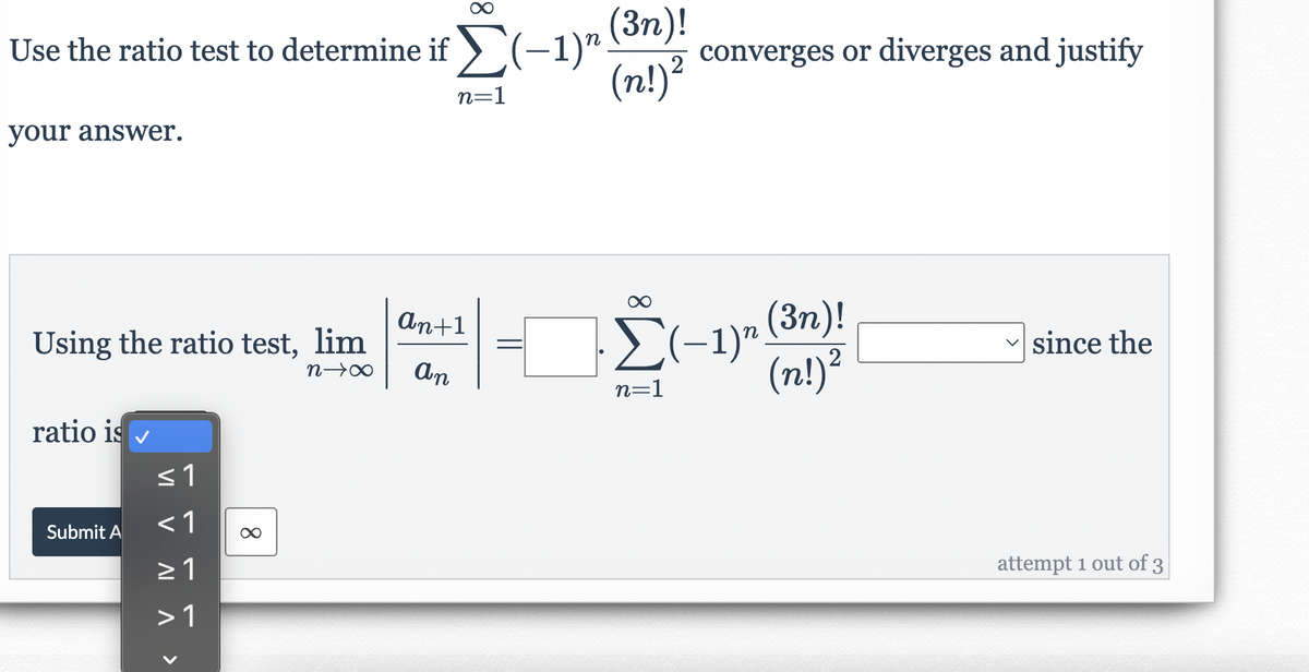 (3n)!
converges or diverges and justify
(n!)²
Use the ratio test to determine if (-1)rSn)!
n=1
your answer.
E(-1)r (3n)!
(n!)?
An+1
Using the ratio test, lim
since the
n→∞
An
2
n=1
ratio is
<1
Submit A
attempt 1 out of 3
>1
8
VI V A ^>
