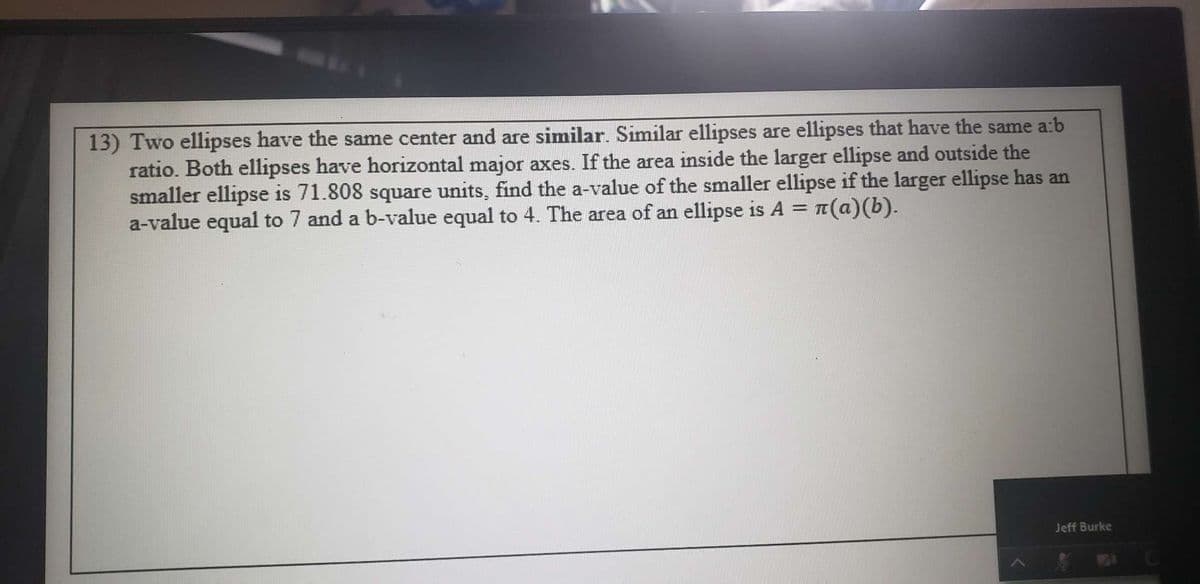 13) Two ellipses have the same center and are similar. Similar ellipses are ellipses that have the same a:b
ratio. Both ellipses have horizontal major axes. If the area inside the larger ellipse and outside the
smaller ellipse is 71.808 square units, find the a-value of the smaller ellipse if the larger ellipse has an
a-value equal to 7 and a b-value equal to 4. The area of an ellipse is A = ¤(a)(b).
Jeff Burke
