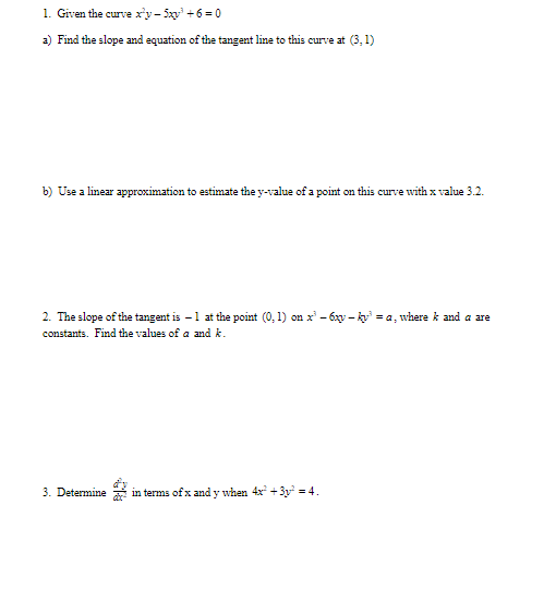 1. Given the curve ry-5x +6 = 0
a) Find the slope and equation of the tangent line to this curve at (3,1)
b) Use a linear approximation to estimate the y-value of a point on this curve with x value 3.2.
2. The slope of the tangent is -1 at the point (0, 1) on x' - 6xy - k = a, where k and a are
constants. Find the values of a and k.
3. Determine in terms of x and y when 4x +3y = 4.
