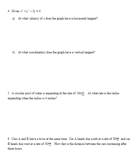 4. Given x +y – 3y = 4
a) At what value(s) of x does the graph have a horizontal tangent?
b) At what coordinate(e) does the graph have a vertical tangent?
5. A circular pool of water is expanding at the rate of 16r. At what rate is the radius
expanding when the radius is 4 inches?
6. Cars A and B leave a town at the same time. Car A heads due south at a rate of 80 and car
B heads due west at a rate of 60. How fast is the distance between the cars increasing after
three hours.
