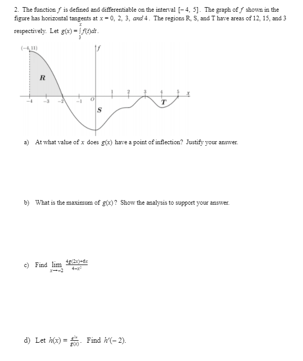 2. The function f is defined and differentiable on the interval [-4, 5]. The graph of f shown in the
figure has horizontal tangents at x = 0, 2, 3, and 4. The regions R, S, and T have areas of 12, 15, and 3
respectively. Let g(x) = ! f(t)at.
(-4,1)
R
-2
T.
a) At what value of x does g(x) have a point of inflection? Justify your answer.
b) What is the maximum of g(x)? Show the analysis to support your answer.
c) Find lim (2)=6x
4-x
x--2
d) Let h(x) = : Find h'(- 2).
g(x)
