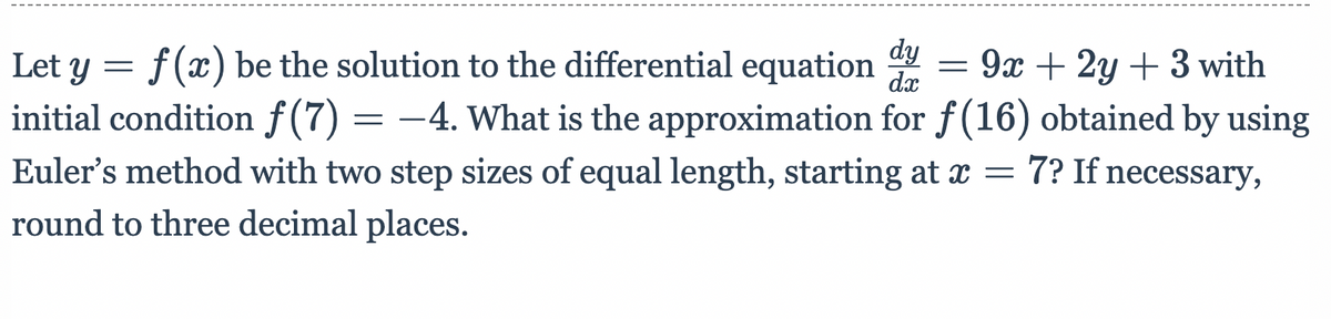 dy
f (x) be the solution to the differential equation
dx
initial condition f(7) = –4. What is the approximation for f(16) obtained by using
Euler's method with two step sizes of equal length, starting at x = 7? If necessary,
round to three decimal places.
