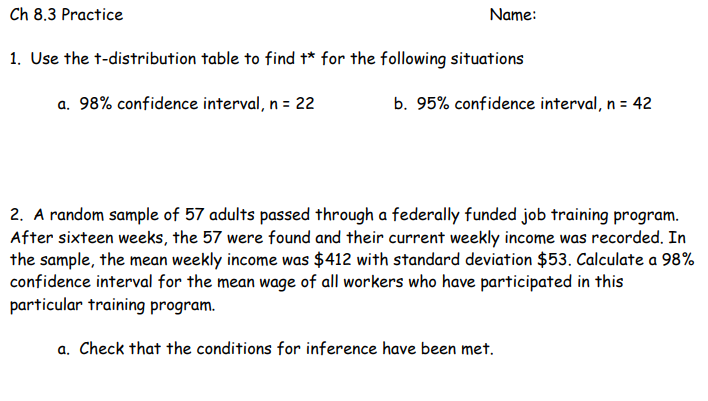 Ch 8.3 Practice
Name:
1. Use the t-distribution table to find t* for the following situations
a. 98% confidence interval, n = 22
b. 95% confidence interval, n = 42
2. A random sample of 57 adults passed through a federally funded job training program.
After sixteen weeks, the 57 were found and their current weekly income was recorded. In
the sample, the mean weekly income was $412 with standard deviation $53. Calculate a 98%
confidence interval for the mean wage of all workers who have participated in this
particular training program.
a. Check that the conditions for inference have been met.
