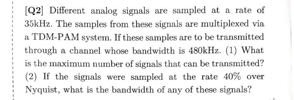 [Q2] Different analog signals are sampled at a rate of
35kHz. The samples from these signals are multiplexed via
a TDM-PAM system. If these samples are to be transmitted
through a channel whose bandwidth is 480kHz. (1) What
is the maximum number of signals that can be transmitted?
(2) If the signals were sampled at the rate 40% over
Nyquist, what is the bandwidth of any of these signals?