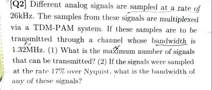 [Q2] Different analog signals are sampled at a rate of
26kHz. The samples from these signals are multiplexed
via a TDM-PAM system. If these samples are to be
transmitted through a channel whose bandwidth is
1.32MHz. (1) What is the maximum number of signals
PSM
that can be transmitted? (2) If the signals were sampled
at the rate 17% over Nyquist, what is the bandwidth of
any of these signals?