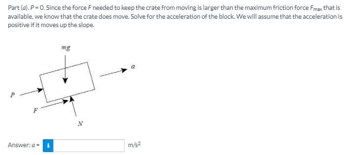 Part (a). P = 0. Since the force F needed to keep the crate from moving is larger than the maximum friction force Fmax that is
available, we know that the crate does move. Solve for the acceleration of the block. We will assume that the acceleration is
positive if it moves up the slope.
mg
N
Answer:a = i
m/s2
