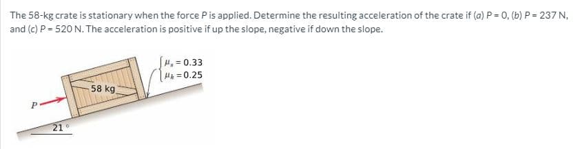 The 58-kg crate is stationary when the force Pis applied. Determine the resulting acceleration of the crate if (a) P = 0, (b) P = 237 N,
and (c) P = 520 N. The acceleration is positive if up the slope, negative if down the slope.
H, = 0.33
H =0.25
58 kg
21°
