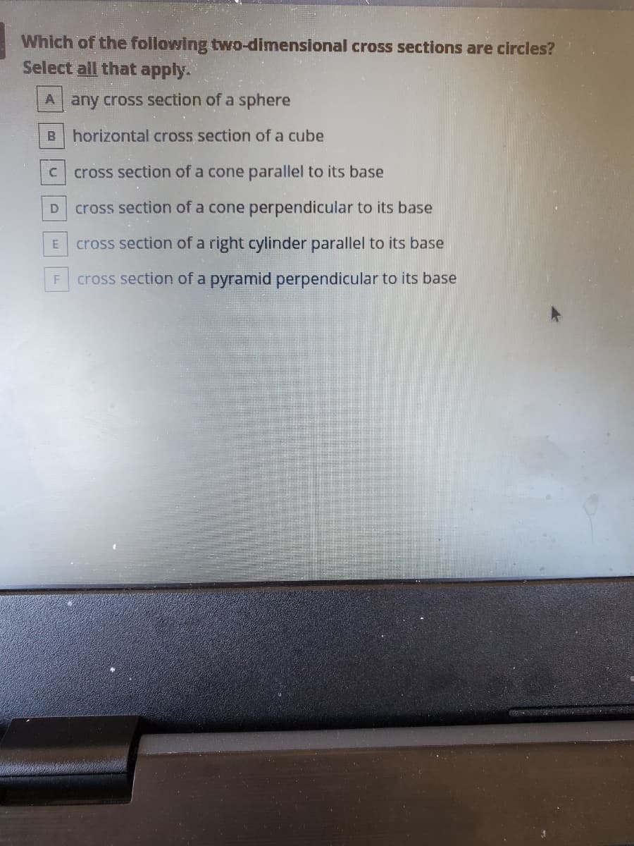Which of the following two-dimensional cross sections are circles?
Select all that apply.
A any cross section of a sphere
B horizontal cross section of a cube
C.
cross section of a cone parallel to its base
cross section of a cone perpendicular to its base
cross section of a right cylinder parallel to its base
cross section of a pyramid perpendicular to its base
