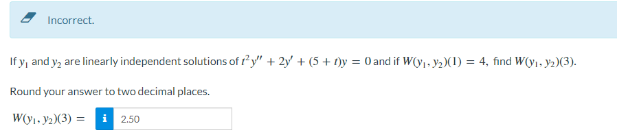 Incorrect.
If y, and y₂ are linearly independent solutions of t²y" + 2y' + (5 + t)y = 0 and if W(y₁, y₂)(1) = 4, find W(y₁, y₂)(3).
Round your answer to two decimal places.
W(y₁, y₂)(3) = i 2.50