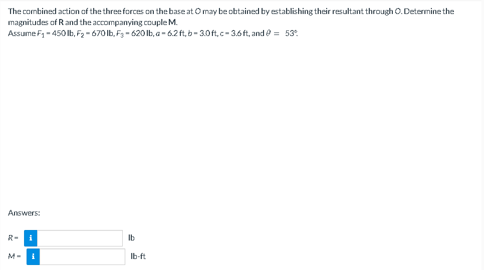 The combined action of the three forces on the base at O may be obtained by establishing their resultant through O. Determine the
magnitudes of R and the accompanying couple M.
Assume F₁ = 450 lb, F₂ = 670 lb, F3 = 620 lb, a = 6.2 ft₂b = 3.0ft,c= 3.6ft, and @ = 53%
Answers:
R=
i
lb
i
lb-ft