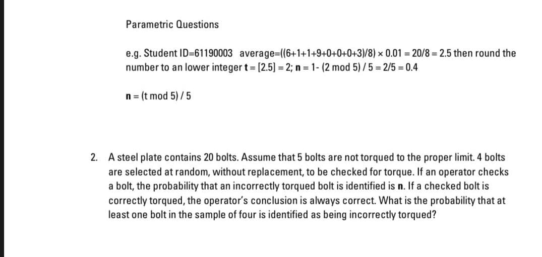 Parametric Questions
e.g. Student ID=61190003 average=D((6+1+1+9+0+0+0+3)/8) × 0.01 = 20/8 = 2.5 then round the
number to an lower integer t [2.5] = 2; n = 1- (2 mod 5)/5 = 2/5 = 0.4
n = (t mod 5) /5
2. A steel plate contains 20 bolts. Assume that 5 bolts are not torqued to the proper limit. 4 bolts
are selected at random, without replacement, to be checked for torque. If an operator checks
a bolt, the probability that an incorrectly torqued bolt is identified is n. If a checked bolt is
correctly torqued, the operator's conclusion is always correct. What is the probability that at
least one bolt in the sample of four is identified as being incorrectly torqued?
