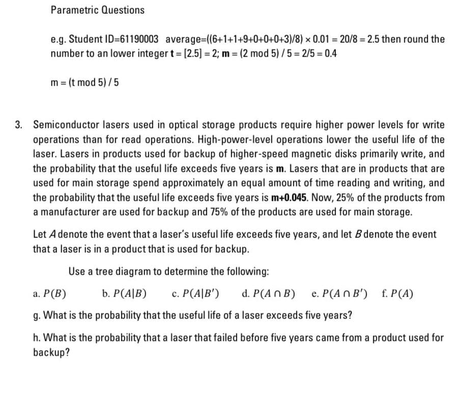 Parametric Questions
e.g. Student ID=61190003 average=D((6+1+1+9+0+0+0+3)/8) x 0.01 = 20/8 = 2.5 then round the
number to an lower integer t [2.5] = 2; m = (2 mod 5)/5 = 2/5 = 0.4
m = (t mod 5) /5
3. Semiconductor lasers used in optical storage products require higher power levels for write
operations than for read operations. High-power-level operations lower the useful life of the
laser. Lasers in products used for backup of higher-speed magnetic disks primarily write, and
the probability that the useful life exceeds five years is m. Lasers that are in products that are
used for main storage spend approximately an equal amount of time reading and writing, and
the probability that the useful life exceeds five years is m+0.045. Now, 25% of the products from
a manufacturer are used for backup and 75% of the products are used for main storage.
Let A denote the event that a laser's useful life exceeds five years, and let B denote the event
that a laser is in a product that is used for backup.
Use a tree diagram to determine the following:
а. Р (В)
b. P(A|B)
c. P(A|B')
d. P(An B)
e. P(A N B')
f. P(A)
g. What is the probability that the useful life of a laser exceeds five years?
h. What is the probability that a laser that failed before five years came from a product used for
backup?
