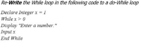 Re-Write the While loop in the following code to a do-While loop
Declare Integer x = 1
While x> 0
Display "Enter a number."
Input x
End While
