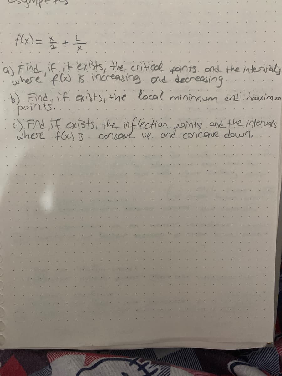 flx) =
aj Find if it exists, the critica pants. ond the intervals
where' flw B. increasing. ond decreasing.
b). Find, if. exists, the local mininoum end:naximon
points..
) Find, if exi3tsi the in flection points .and the intervals
where f(x) 3. concave up. and.concave down,
