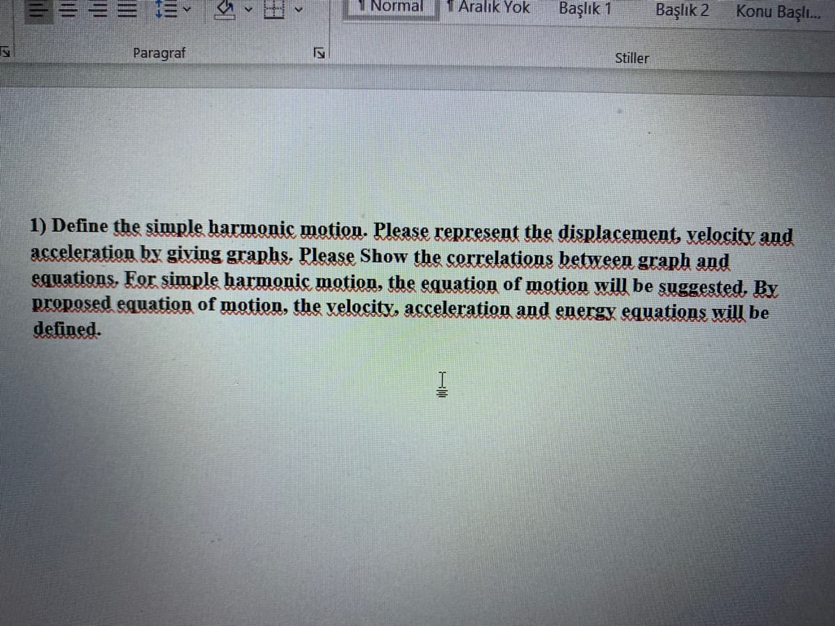 三
1 Normal
1 Aralik Yok
Başlık 1
Başlık 2
Konu Başı.
Paragraf
Stiller
1) Define the simple harmonic motion. Please represent the displacement, velocity and
acceleration by giving graphs, Please Show the correlations between graph and
equations. For simple harmonic motion, the equation of motion will be şuggested. By
proposed equation of motion, the velocity, acceleration and energy equations will be
defined.
