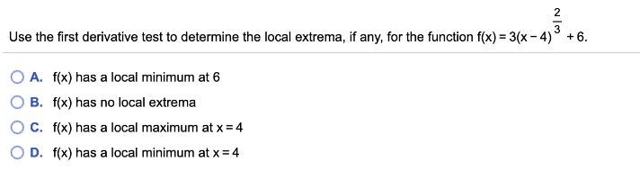 2
Use the first derivative test to determine the local extrema, if any, for the function f(x) = 3(x- 4)° +6.
O A. f(x) has a local minimum at 6
B. f(x) has no local extrema
OC. f(x) has a local maximum at x = 4
D. f(x) has a local minimum at x = 4
