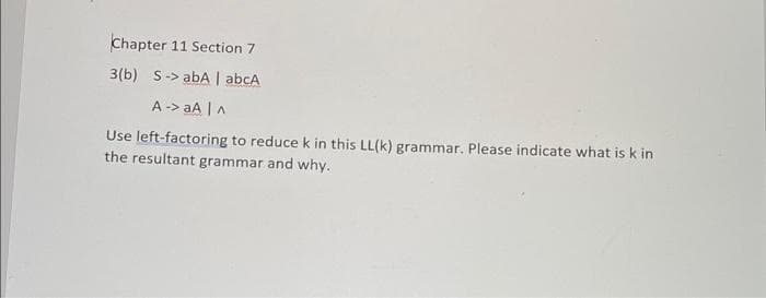 Chapter 11 Section 7
3(b) S-> abA | abcA
A -> aA |A
Use left-factoring to reduce k in this LL(k) grammar. Please indicate what is k in
the resultant grammar and why.
