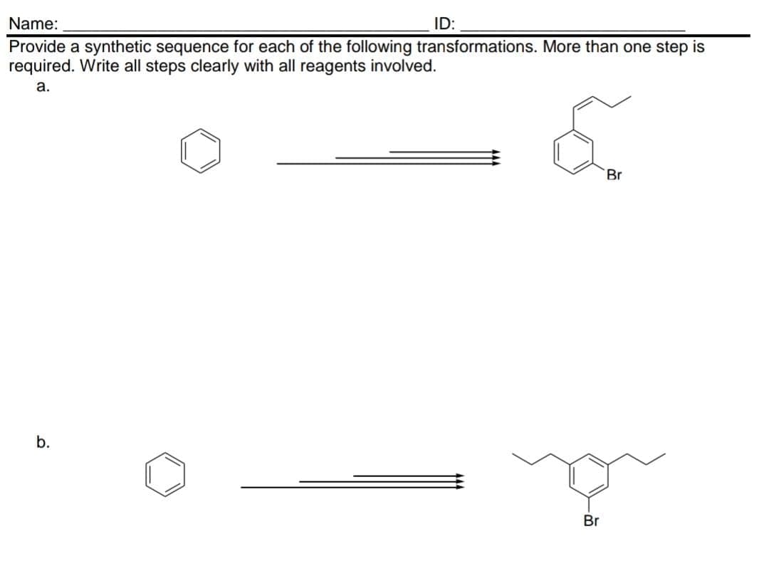 Name:
Provide a synthetic sequence for each of the following transformations. More than one step is
required. Write all steps clearly with all reagents involved.
a.
b.
ID:
Br
Br