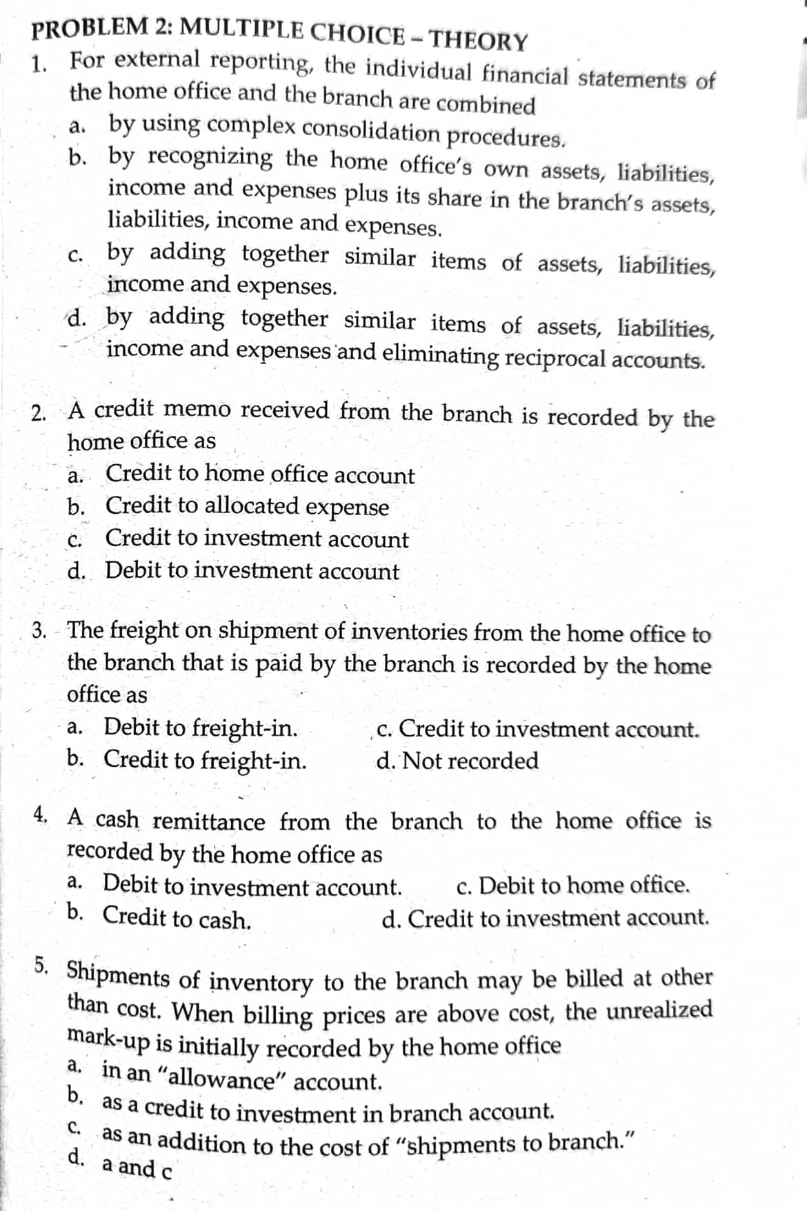 PROBLEM 2: MULTIPLE CHOICE - THEORY
1. For external reporting, the individual financial statements of
the home office and the branch are combined
a. by using complex consolidation procedures.
b. by recognizing the home office's own assets, liabilities,
income and expenses plus its share in the branch's assets,
liabilities, income and expenses.
c. by adding together similar items of assets, liabilities,
income and
expenses.
d. by adding together similar items of assets, liabilities,
income and expenses 'and eliminating reciprocal accounts.
2. A credit memo received from the branch is recorded by the
home office as
a. Credit to home office account
b. Credit to allocated expense
Credit to investment account
С.
d. Debit to investment account
3. - The freight on shipment of inventories from the home office to
the branch that is paid by the branch is recorded by the home
office as
c. Credit to investment account.
a. Debit to freight-in.
b. Credit to freight-in.
d. Not recorded
4. A cash remittance from the branch to the home office is
recorded by the home office as
a. Debit to investment account.
b. Credit to cash.
c. Debit to home office.
d. Credit to investment account.
*. Shipments of inventory to the branch may be billed at other
uian cost. When billing prices are above cost, the unrealized
mark-up is initially recorded by the home office
a, in an "allowance" account.
. as a credit to investment in branch account.
as an addition to the cost of "shipments to branch."
С.
d. a and c
