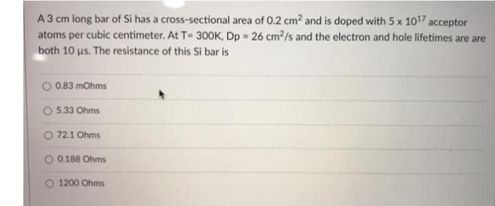 A3 cm long bar of Si has a cross-sectional area of 0.2 cm2 and is doped with 5 x 1017 acceptor
atoms per cubic centimeter. At T= 300K, Dp = 26 cm2/s and the electron and hole lifetimes are are
both 10 us. The resistance of this Si bar is
O 0.83 mohms
5.33 Ohms
O 72.1 Ohms
O 0.188 Ohms
O 1200 Ohms
