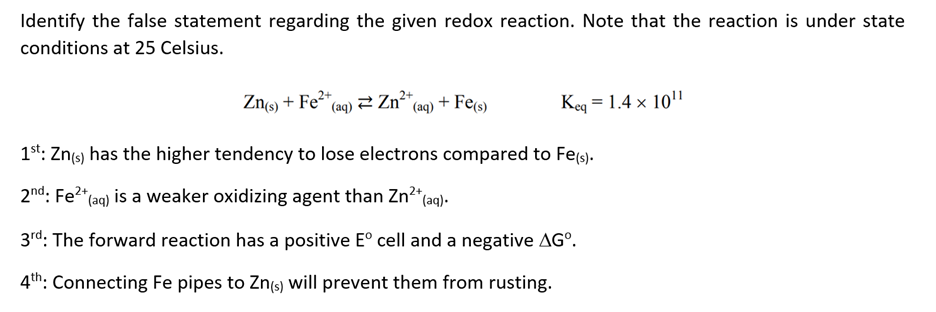 Identify the false statement regarding the given redox reaction. Note that the reaction is under state
conditions at 25 Celsius.
Zn(s) + Fe²+ (aq)
1st: Zn(s) has the higher tendency to lose electrons compared to Fe(s).
2nd: Fe²+ (aq) is a weaker oxidizing agent than Zn²+ (aq).
3rd: The forward reaction has a positive Eº cell and a negative AGº.
4th: Connecting Fe pipes to Zn(s) will prevent them from rusting.
Zn²+
(aq) + Fe(s)
Keq = 1.4 x 10¹¹