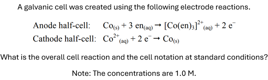 A galvanic cell was created using the following electrode reactions.
Anode half-cell: Co(s) + 3 en(aq) → [Co(en)]²+ (aq) + 2 e
Cathode half-cell: Co²+ (aq) +2 e¯¯ → Co(s)
2+
What is the overall cell reaction and the cell notation at standard conditions?
Note: The concentrations are 1.0 M.