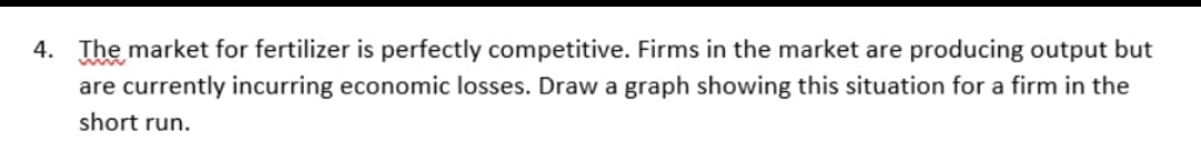 4. The market for fertilizer is perfectly competitive. Firms in the market are producing output but
are currently incurring economic losses. Draw a graph showing this situation for a firm in the
short run.
