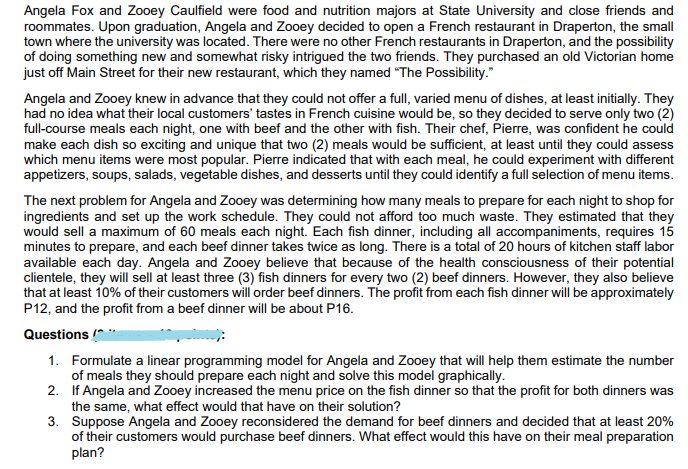 Angela Fox and Zooey Caulfield were food and nutrition majors at State University and close friends and
roommates. Upon graduation, Angela and Zooey decided to open a French restaurant in Draperton, the small
town where the university was located. There were no other French restaurants in Draperton, and the possibility
of doing something new and somewhat risky intrigued the two friends. They purchased an old Victorian home
just off Main Street for their new restaurant, which they named "The Possibility."
Angela and Zooey knew in advance that they could not offer a full, varied menu of dishes, at least initially. They
had no idea what their local customers' tastes in French cuisine would be, so they decided to serve only two (2)
full-course meals each night, one with beef and the other with fish. Their chef, Pierre, was confident he could
make each dish so exciting and unique that two (2) meals would be sufficient, at least until they could assess
which menu items were most popular. Pierre indicated that with each meal, he could experiment with different
appetizers, soups, salads, vegetable dishes, and desserts until they could identify a full selection of menu items.
The next problem for Angela and Zooey was determining how many meals to prepare for each night to shop for
ingredients and set up the work schedule. They could not afford too much waste. They estimated that they
would sell a maximum of 60 meals each night. Each fish dinner, including all accompaniments, requires 15
minutes to prepare, and each beef dinner takes twice as long. There is a total of 20 hours of kitchen staff labor
available each day. Angela and Zooey believe that because of the health consciousness of their potential
clientele, they will sell at least three (3) fish dinners for every two (2) beef dinners. However, they also believe
that at least 10% of their customers will order beef dinners. The profit from each fish dinner will be approximately
P12, and the profit from a beef dinner will be about P16.
Questions
1. Formulate a linear programming model for Angela and Zooey that will help them estimate the number
of meals they should prepare each night and solve this model graphically.
2. If Angela and Zooey increased the menu price on the fish dinner so that the profit for both dinners was
the same, what effect would that have on their solution?
3. Suppose Angela and Zooey reconsidered the demand for beef dinners and decided that at least 20%
of their customers would purchase beef dinners. What effect would this have on their meal preparation
plan?

