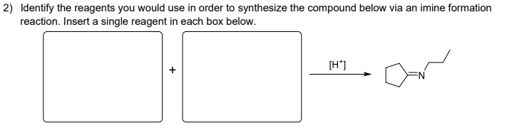 2) Identify the reagents you would use in order to synthesize the compound below via an imine formation
reaction. Insert a single reagent in each box below.
[H+]