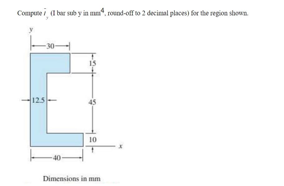 Compute (I bar sub y in mm4, round-off to 2 decimal places) for the region shown.
-30-
12.5
40
15
45
10
Dimensions in mm