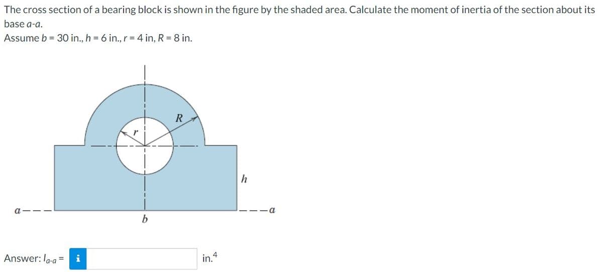 The cross section of a bearing block is shown in the figure by the shaded area. Calculate the moment of inertia of the section about its
base a-a.
Assume b = 30 in., h = 6 in., r = 4 in, R = 8 in.
Answer: la-a=
i
b
R
in.4
h
a