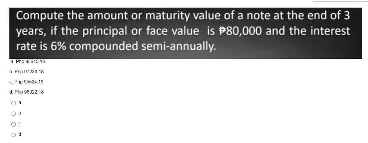 Compute the amount or maturity value of a note at the end of 3
years, if the principal or face value is $80,000 and the interest
rate is 6% compounded semi-annually.
a. Php 95645.18
b. Php 97233.18
c. Php 95524.18
d. Php 96322.18
O a
O b
O C
d