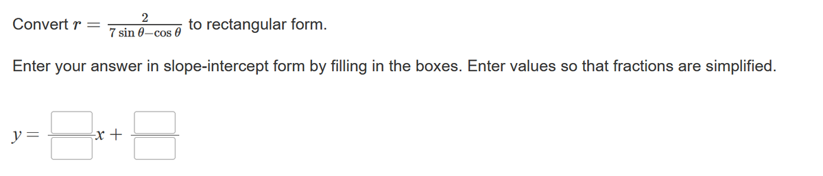 2
7 sin 0-cos 0
Enter your answer in slope-intercept form by filling in the boxes. Enter values so that fractions are simplified.
Convert r =
y =
-x +
to rectangular form.