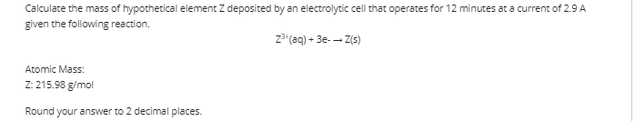 Calculate the mass of hypothetical element Z deposited by an electrolytic cell that operates for 12 minutes at a current of 2.9 A
given the following reaction.
z"(aq) + 3e-- Z(s)
Atomic Mass:
Z: 215.98 g/mol
Round your answer to 2 decimal places.
