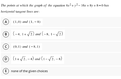 The points at which the graph of the equation 8x²+ y2 – 16x + 8y + 8=0 has
horizontal tangent lines are:
A
(1,0) and (1, – 8)
(-4, 1+ 7) and (-8, 1– V2)
(c)
(0,1) and (-8, 1)
D (1+ V7, - 4) and (1 – V7. - 8)
E none of the given choices
B.
